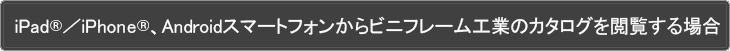 iPadⓇ／iPhoneⓇ、Androidスマートフォンからビニフレーム工業のカタログを閲覧する場合